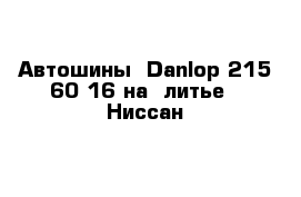 Автошины  Danlop 215-60-16 на  литье   Ниссан  